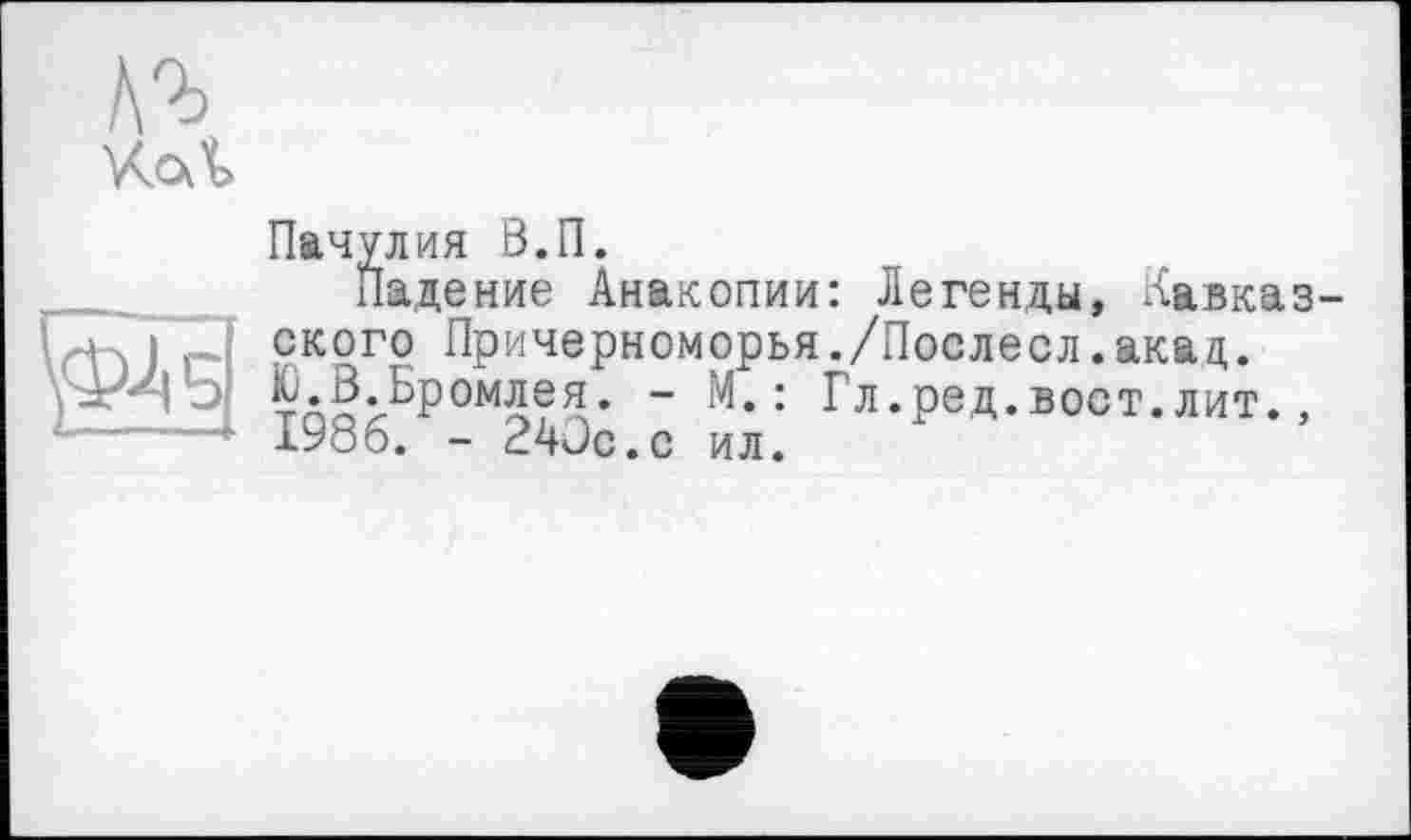 ﻿Аг
\<ж
Пачулия В.П.
падение Анакопии: Легенды, Кавказ ского Причерноморья./Послесл.ака д.
«Бромлея. - М.: Гл.ред.вост.лит., 1У06. - 24JC.C ил.